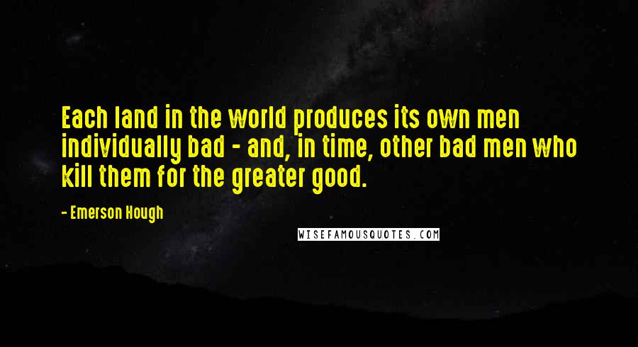 Emerson Hough Quotes: Each land in the world produces its own men individually bad - and, in time, other bad men who kill them for the greater good.