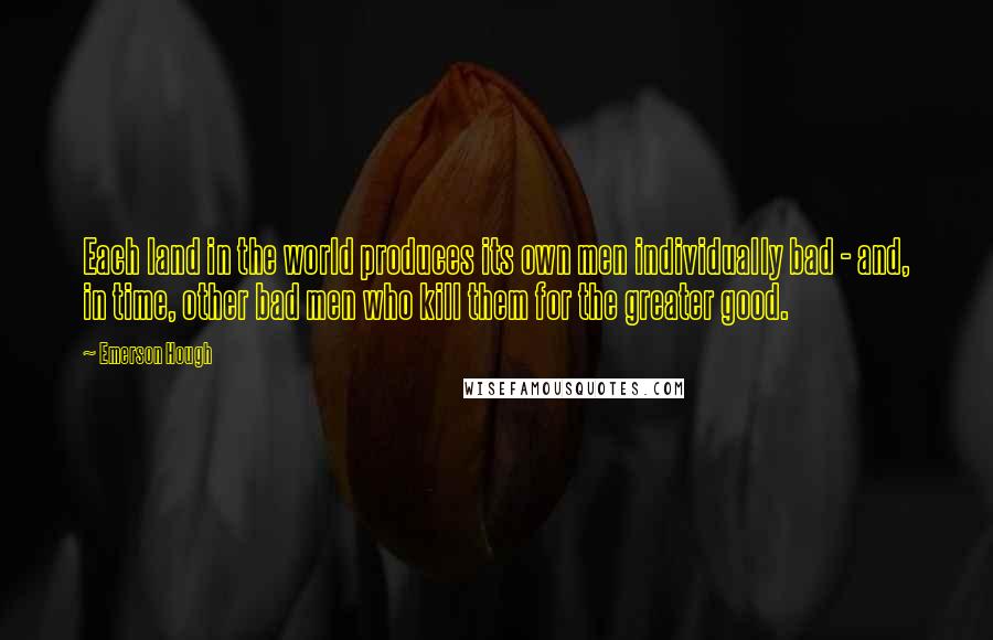Emerson Hough Quotes: Each land in the world produces its own men individually bad - and, in time, other bad men who kill them for the greater good.