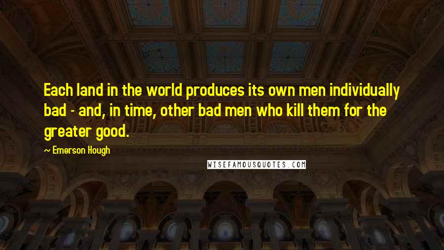 Emerson Hough Quotes: Each land in the world produces its own men individually bad - and, in time, other bad men who kill them for the greater good.