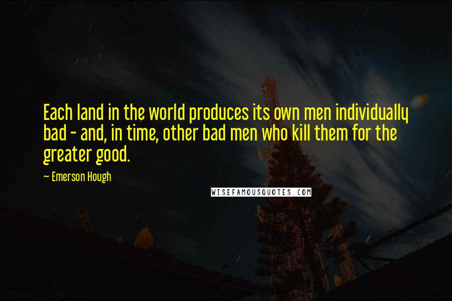 Emerson Hough Quotes: Each land in the world produces its own men individually bad - and, in time, other bad men who kill them for the greater good.