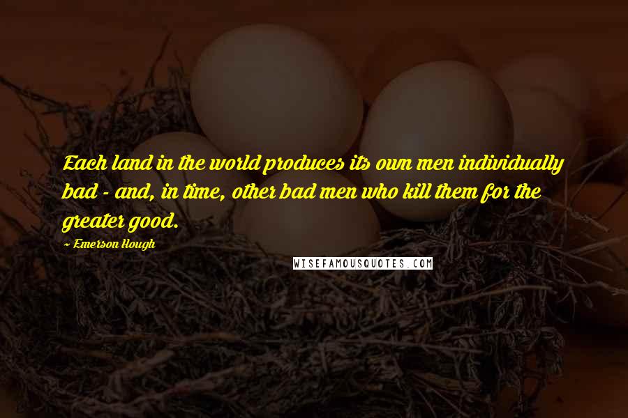 Emerson Hough Quotes: Each land in the world produces its own men individually bad - and, in time, other bad men who kill them for the greater good.