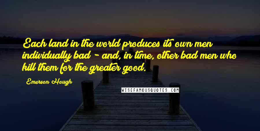 Emerson Hough Quotes: Each land in the world produces its own men individually bad - and, in time, other bad men who kill them for the greater good.