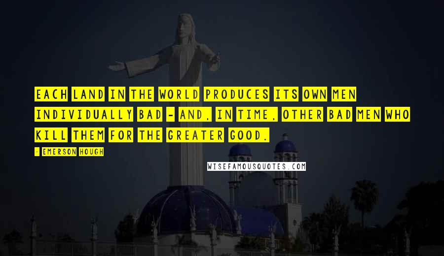 Emerson Hough Quotes: Each land in the world produces its own men individually bad - and, in time, other bad men who kill them for the greater good.
