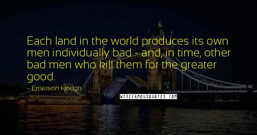 Emerson Hough Quotes: Each land in the world produces its own men individually bad - and, in time, other bad men who kill them for the greater good.