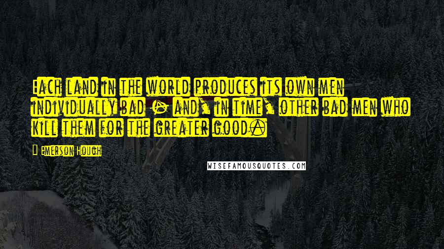 Emerson Hough Quotes: Each land in the world produces its own men individually bad - and, in time, other bad men who kill them for the greater good.