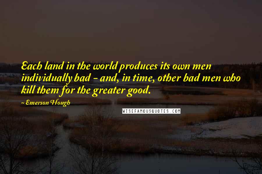 Emerson Hough Quotes: Each land in the world produces its own men individually bad - and, in time, other bad men who kill them for the greater good.