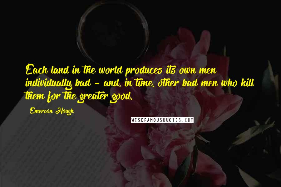 Emerson Hough Quotes: Each land in the world produces its own men individually bad - and, in time, other bad men who kill them for the greater good.