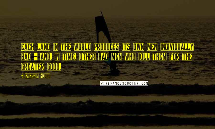 Emerson Hough Quotes: Each land in the world produces its own men individually bad - and, in time, other bad men who kill them for the greater good.