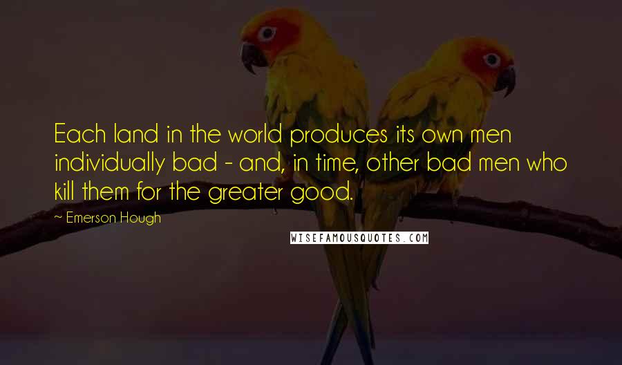 Emerson Hough Quotes: Each land in the world produces its own men individually bad - and, in time, other bad men who kill them for the greater good.