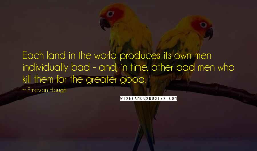 Emerson Hough Quotes: Each land in the world produces its own men individually bad - and, in time, other bad men who kill them for the greater good.