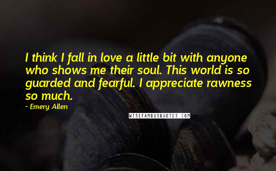 Emery Allen Quotes: I think I fall in love a little bit with anyone who shows me their soul. This world is so guarded and fearful. I appreciate rawness so much.