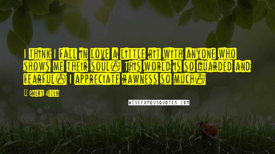 Emery Allen Quotes: I think I fall in love a little bit with anyone who shows me their soul. This world is so guarded and fearful. I appreciate rawness so much.
