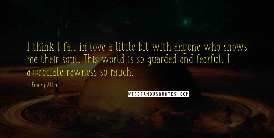 Emery Allen Quotes: I think I fall in love a little bit with anyone who shows me their soul. This world is so guarded and fearful. I appreciate rawness so much.