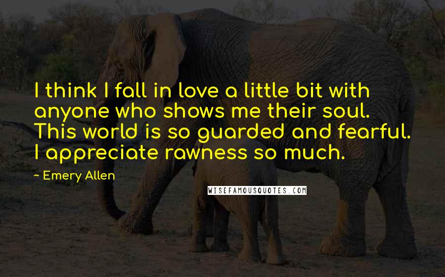 Emery Allen Quotes: I think I fall in love a little bit with anyone who shows me their soul. This world is so guarded and fearful. I appreciate rawness so much.