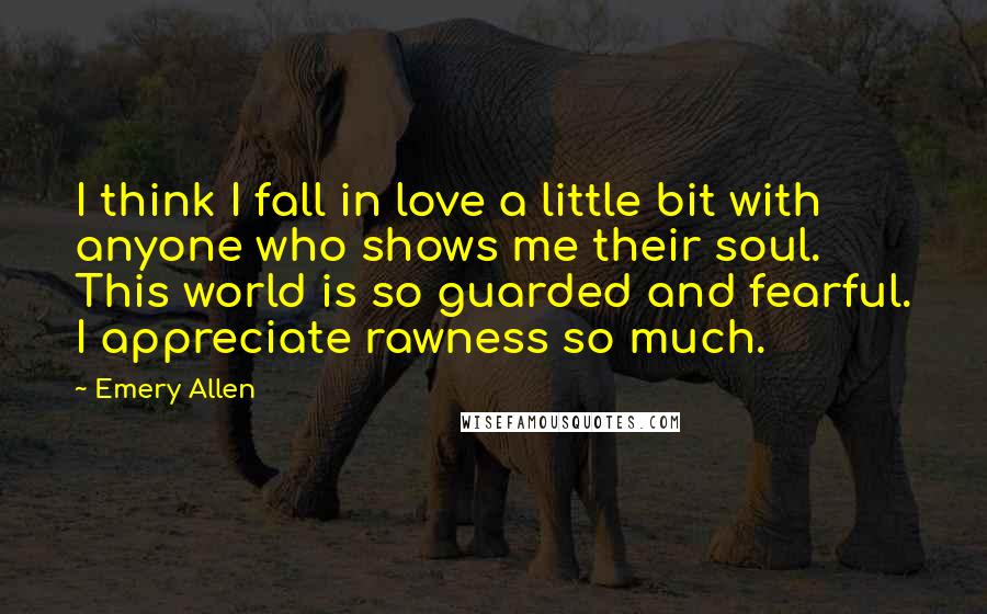 Emery Allen Quotes: I think I fall in love a little bit with anyone who shows me their soul. This world is so guarded and fearful. I appreciate rawness so much.