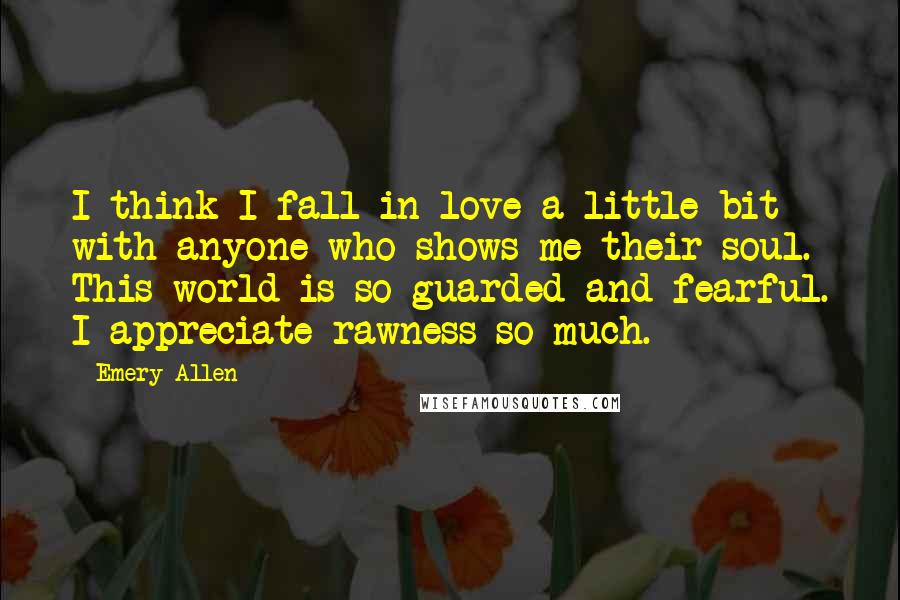 Emery Allen Quotes: I think I fall in love a little bit with anyone who shows me their soul. This world is so guarded and fearful. I appreciate rawness so much.