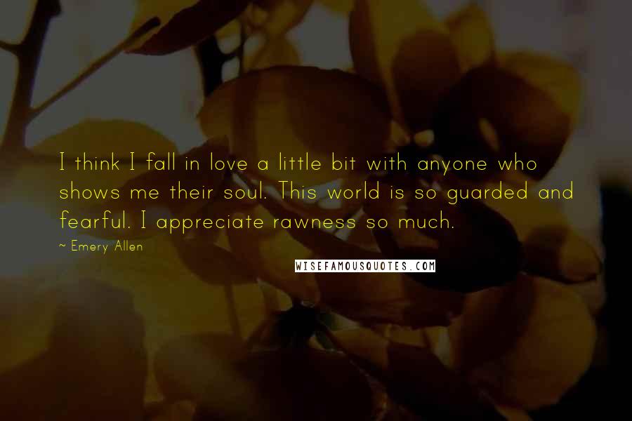 Emery Allen Quotes: I think I fall in love a little bit with anyone who shows me their soul. This world is so guarded and fearful. I appreciate rawness so much.