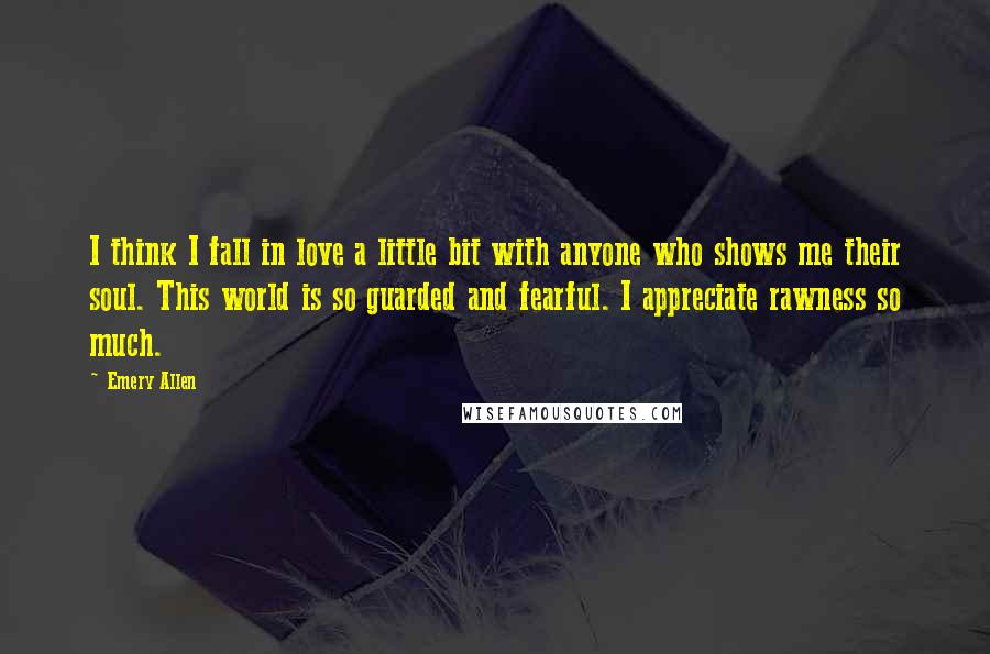 Emery Allen Quotes: I think I fall in love a little bit with anyone who shows me their soul. This world is so guarded and fearful. I appreciate rawness so much.