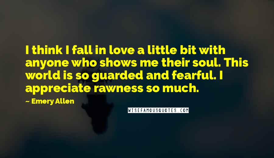 Emery Allen Quotes: I think I fall in love a little bit with anyone who shows me their soul. This world is so guarded and fearful. I appreciate rawness so much.