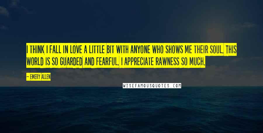 Emery Allen Quotes: I think I fall in love a little bit with anyone who shows me their soul. This world is so guarded and fearful. I appreciate rawness so much.