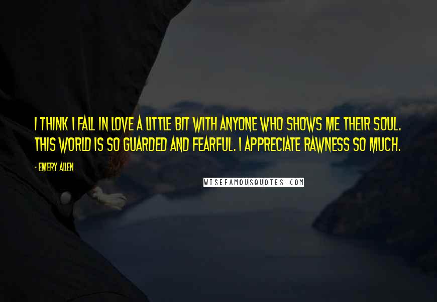 Emery Allen Quotes: I think I fall in love a little bit with anyone who shows me their soul. This world is so guarded and fearful. I appreciate rawness so much.