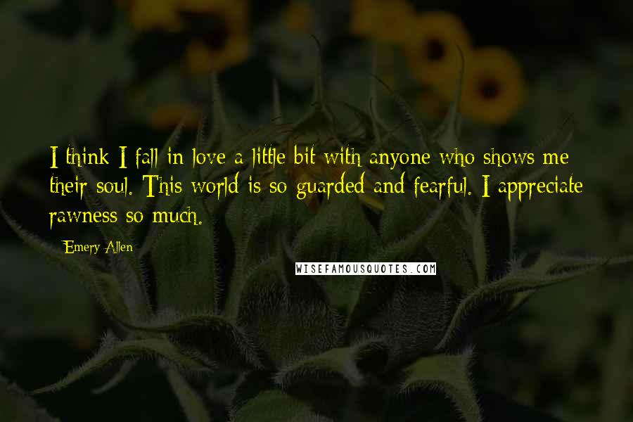 Emery Allen Quotes: I think I fall in love a little bit with anyone who shows me their soul. This world is so guarded and fearful. I appreciate rawness so much.