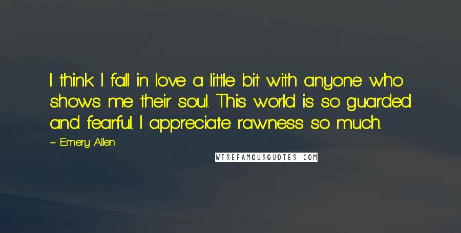 Emery Allen Quotes: I think I fall in love a little bit with anyone who shows me their soul. This world is so guarded and fearful. I appreciate rawness so much.