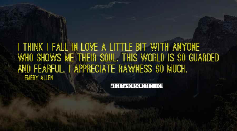 Emery Allen Quotes: I think I fall in love a little bit with anyone who shows me their soul. This world is so guarded and fearful. I appreciate rawness so much.