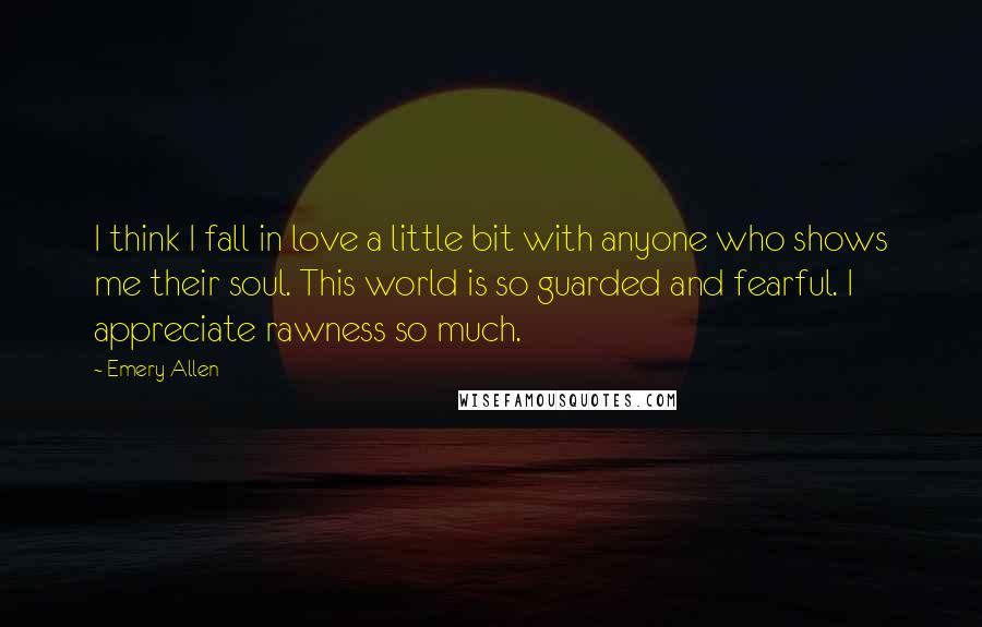 Emery Allen Quotes: I think I fall in love a little bit with anyone who shows me their soul. This world is so guarded and fearful. I appreciate rawness so much.