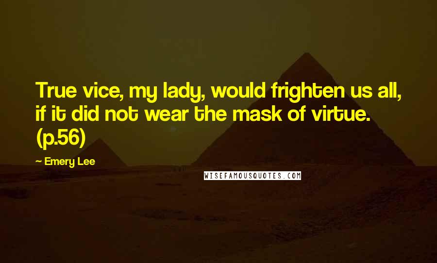 Emery Lee Quotes: True vice, my lady, would frighten us all, if it did not wear the mask of virtue. (p.56)