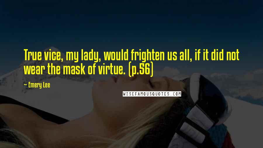 Emery Lee Quotes: True vice, my lady, would frighten us all, if it did not wear the mask of virtue. (p.56)