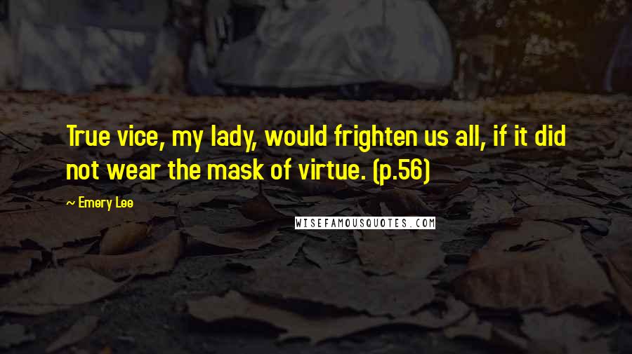 Emery Lee Quotes: True vice, my lady, would frighten us all, if it did not wear the mask of virtue. (p.56)