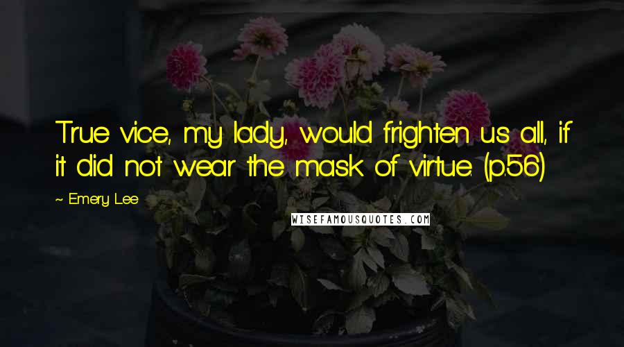 Emery Lee Quotes: True vice, my lady, would frighten us all, if it did not wear the mask of virtue. (p.56)