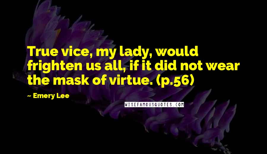 Emery Lee Quotes: True vice, my lady, would frighten us all, if it did not wear the mask of virtue. (p.56)