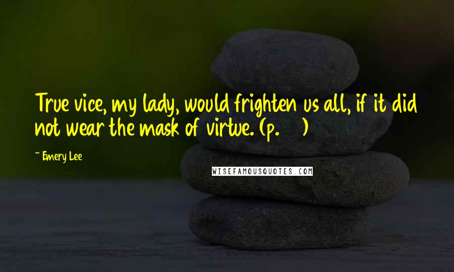 Emery Lee Quotes: True vice, my lady, would frighten us all, if it did not wear the mask of virtue. (p.56)