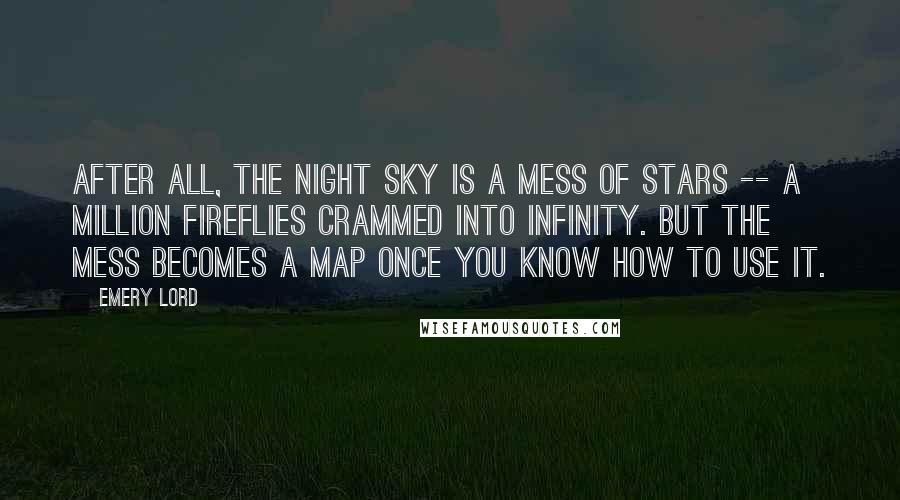 Emery Lord Quotes: After all, the night sky is a mess of stars -- a million fireflies crammed into infinity. But the mess becomes a map once you know how to use it.