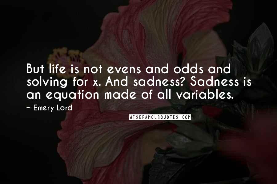 Emery Lord Quotes: But life is not evens and odds and solving for x. And sadness? Sadness is an equation made of all variables.