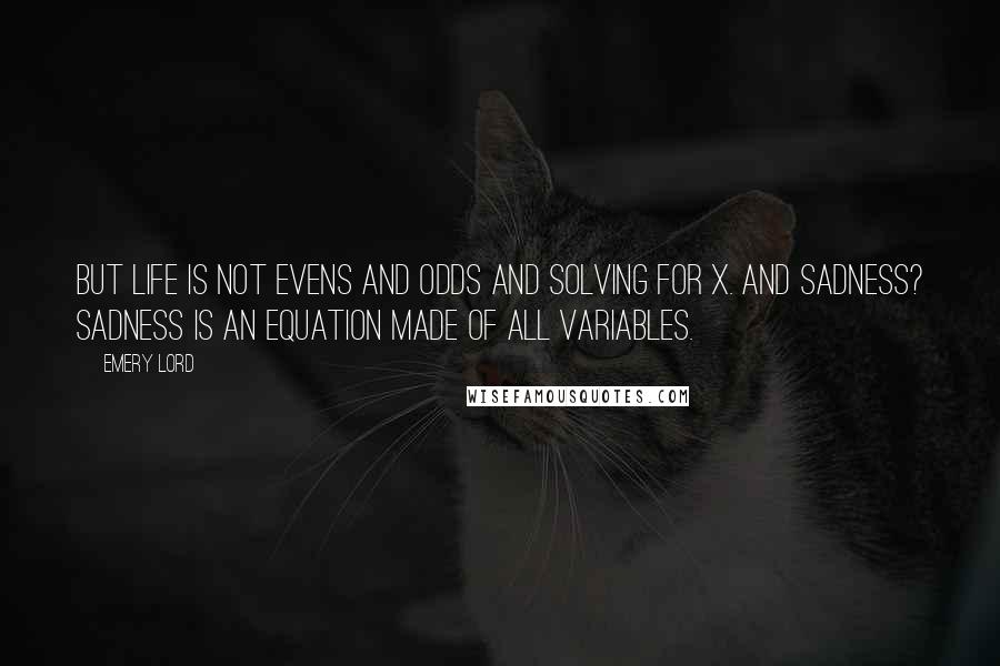 Emery Lord Quotes: But life is not evens and odds and solving for x. And sadness? Sadness is an equation made of all variables.