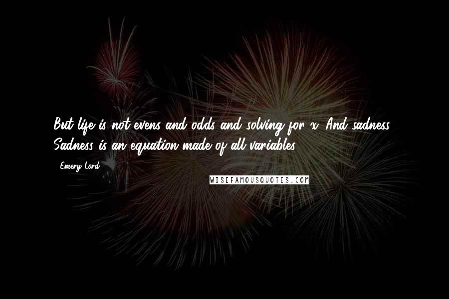 Emery Lord Quotes: But life is not evens and odds and solving for x. And sadness? Sadness is an equation made of all variables.