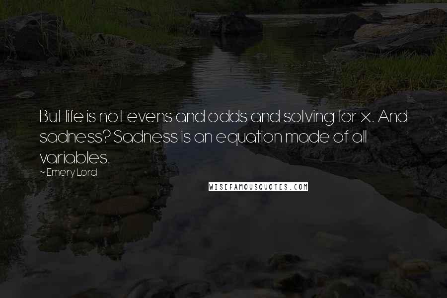 Emery Lord Quotes: But life is not evens and odds and solving for x. And sadness? Sadness is an equation made of all variables.