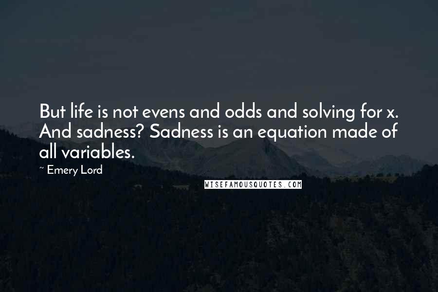 Emery Lord Quotes: But life is not evens and odds and solving for x. And sadness? Sadness is an equation made of all variables.