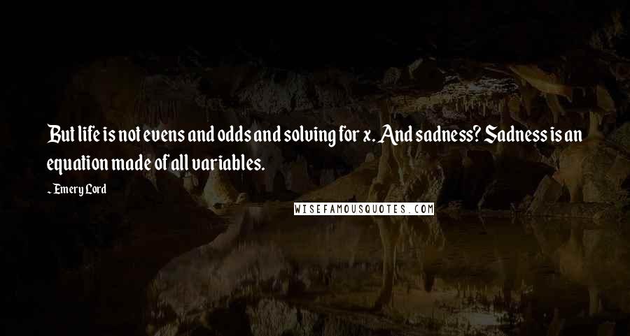 Emery Lord Quotes: But life is not evens and odds and solving for x. And sadness? Sadness is an equation made of all variables.