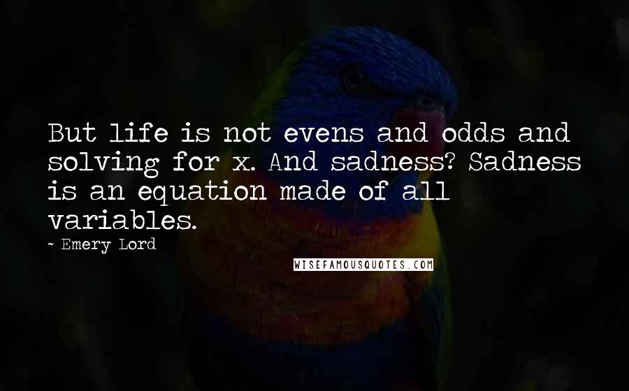 Emery Lord Quotes: But life is not evens and odds and solving for x. And sadness? Sadness is an equation made of all variables.