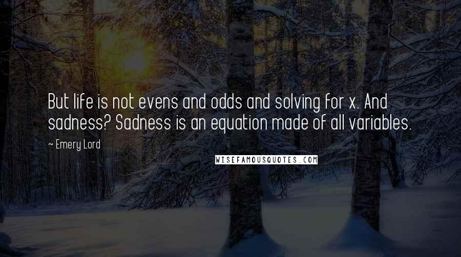 Emery Lord Quotes: But life is not evens and odds and solving for x. And sadness? Sadness is an equation made of all variables.