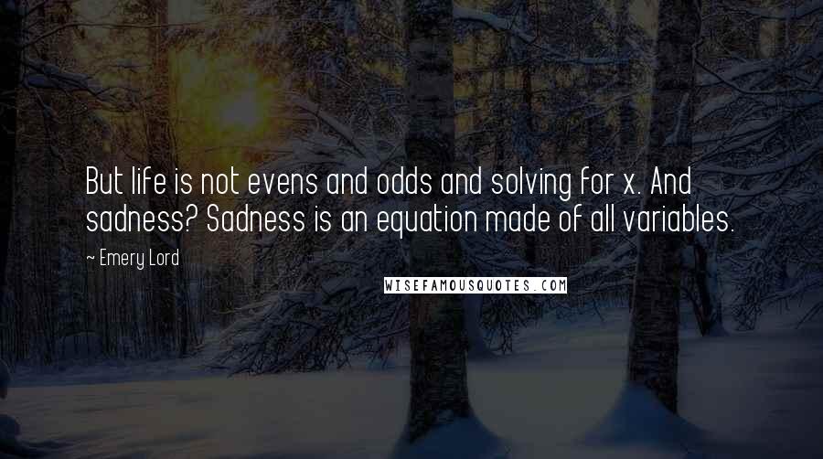 Emery Lord Quotes: But life is not evens and odds and solving for x. And sadness? Sadness is an equation made of all variables.