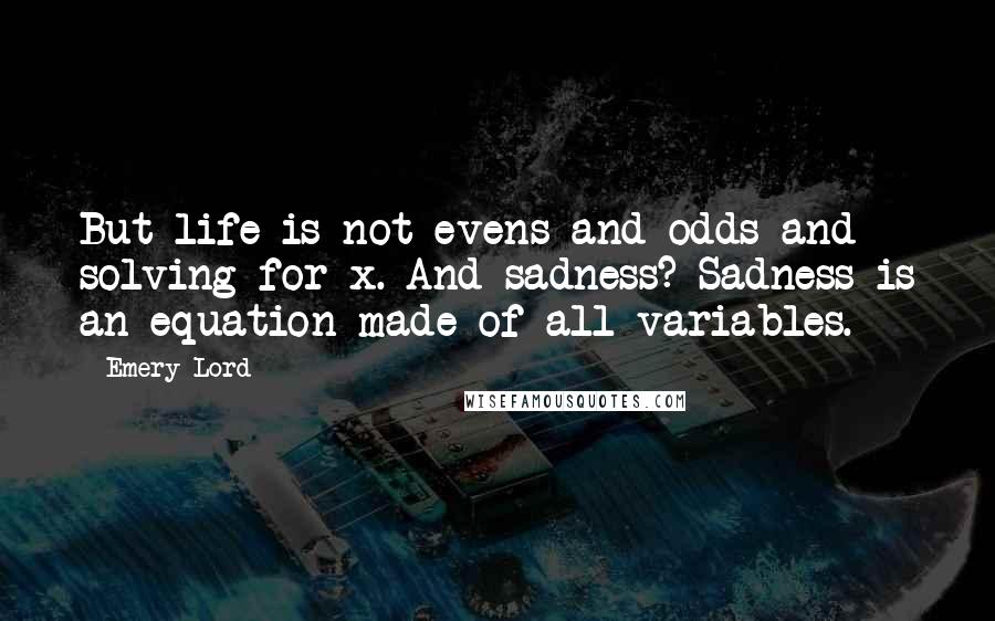 Emery Lord Quotes: But life is not evens and odds and solving for x. And sadness? Sadness is an equation made of all variables.