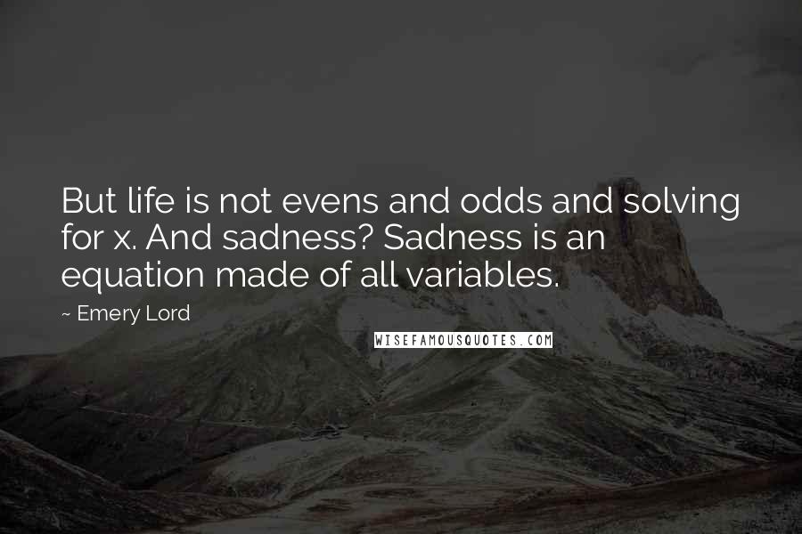 Emery Lord Quotes: But life is not evens and odds and solving for x. And sadness? Sadness is an equation made of all variables.