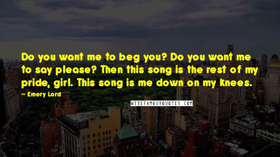 Emery Lord Quotes: Do you want me to beg you? Do you want me to say please? Then this song is the rest of my pride, girl. This song is me down on my knees.