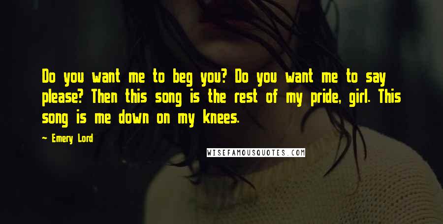 Emery Lord Quotes: Do you want me to beg you? Do you want me to say please? Then this song is the rest of my pride, girl. This song is me down on my knees.