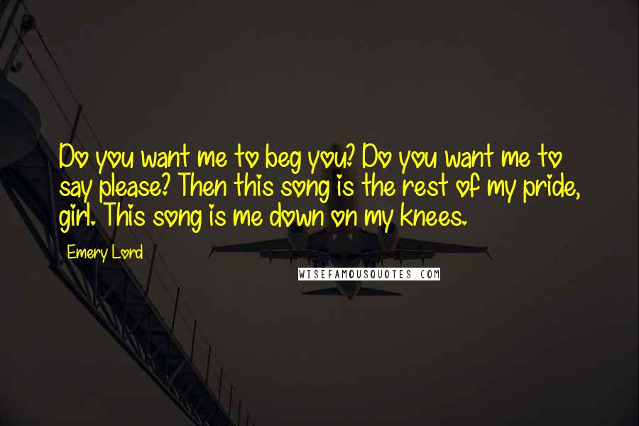 Emery Lord Quotes: Do you want me to beg you? Do you want me to say please? Then this song is the rest of my pride, girl. This song is me down on my knees.